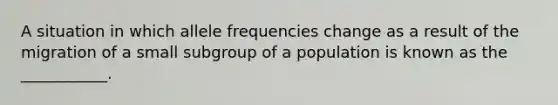 A situation in which allele frequencies change as a result of the migration of a small subgroup of a population is known as the ___________.