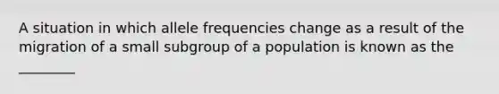 A situation in which allele frequencies change as a result of the migration of a small subgroup of a population is known as the ________