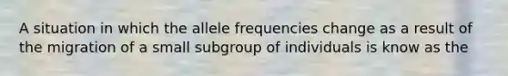 A situation in which the allele frequencies change as a result of the migration of a small subgroup of individuals is know as the