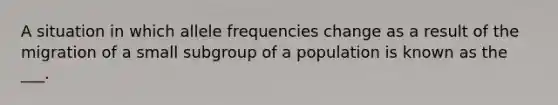 A situation in which allele frequencies change as a result of the migration of a small subgroup of a population is known as the ___.