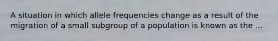 A situation in which allele frequencies change as a result of the migration of a small subgroup of a population is known as the ...