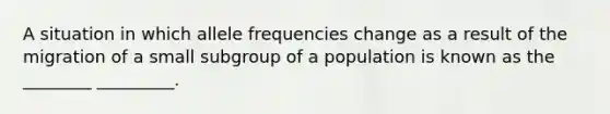 A situation in which allele frequencies change as a result of the migration of a small subgroup of a population is known as the ________ _________.