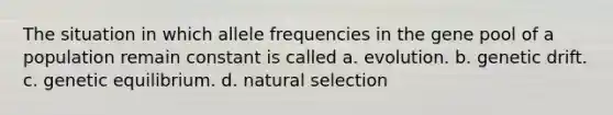 The situation in which allele frequencies in the gene pool of a population remain constant is called a. evolution. b. genetic drift. c. genetic equilibrium. d. natural selection