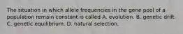 The situation in which allele frequencies in the gene pool of a population remain constant is called A. evolution. B. genetic drift. C. genetic equilibrium. D. natural selection.