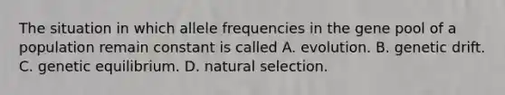 The situation in which allele frequencies in the gene pool of a population remain constant is called A. evolution. B. genetic drift. C. genetic equilibrium. D. natural selection.