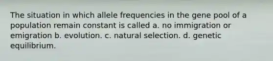 The situation in which allele frequencies in the gene pool of a population remain constant is called a. no immigration or emigration b. evolution. c. natural selection. d. genetic equilibrium.