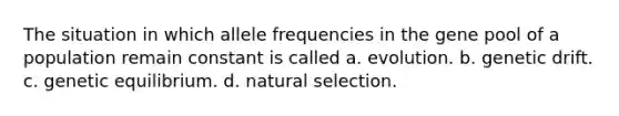 The situation in which allele frequencies in the gene pool of a population remain constant is called a. evolution. b. genetic drift. c. genetic equilibrium. d. natural selection.