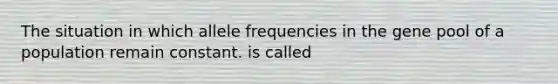 The situation in which allele frequencies in the gene pool of a population remain constant. is called