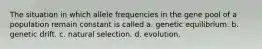 The situation in which allele frequencies in the gene pool of a population remain constant is called a. genetic equilibrium. b. genetic drift. c. natural selection. d. evolution.