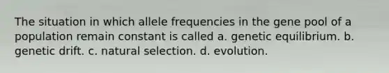 The situation in which allele frequencies in the gene pool of a population remain constant is called a. genetic equilibrium. b. genetic drift. c. natural selection. d. evolution.