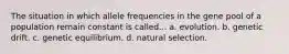 The situation in which allele frequencies in the gene pool of a population remain constant is called... a. evolution. b. genetic drift. c. genetic equilibrium. d. natural selection.