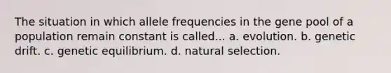 The situation in which allele frequencies in the gene pool of a population remain constant is called... a. evolution. b. genetic drift. c. genetic equilibrium. d. natural selection.