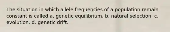 The situation in which allele frequencies of a population remain constant is called a. genetic equilibrium. b. natural selection. c. evolution. d. genetic drift.