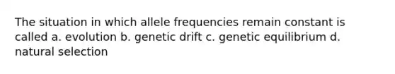 The situation in which allele frequencies remain constant is called a. evolution b. genetic drift c. genetic equilibrium d. natural selection