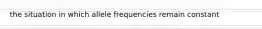 the situation in which allele frequencies remain constant