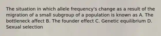 The situation in which allele frequency's change as a result of the migration of a small subgroup of a population is known as A. The bottleneck affect B. The founder effect C. Genetic equilibrium D. Sexual selection