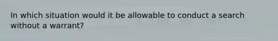 In which situation would it be allowable to conduct a search without a warrant?