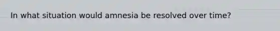 In what situation would amnesia be resolved over time?