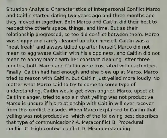 Situation Analysis: Characteristics of Interpersonal Conflict Marco and Caitlin started dating two years ago and three months ago they moved in together. Both Marco and Caitlin did their best to respect the other's space, things, and time. But as their relationship progressed, so too did conflict between them. Marco was sloppy and rarely cleaned up after himself. Caitlin was a "neat freak" and always tidied up after herself. Marco did not mean to aggravate Caitlin with his sloppiness, and Caitlin did not mean to annoy Marco with her constant cleaning. After three months, both Marco and Caitlin were frustrated with each other. Finally, Caitlin had had enough and she blew up at Marco. Marco tried to reason with Caitlin, but Caitlin just yelled more loudly. No matter what Marco said to try to come to some type of understanding, Caitlin would get even angrier. Marco, upset at Caitlin's anger, tried to explain that yelling was not productive. Marco is unsure if his relationship with Caitlin will ever recover from this conflict episode. When Marco explained to Caitlin that yelling was not productive, which of the following best describes that type of communication? A. Metaconflict B. Procedural conflict C. High-context conflict D. Misunderstanding