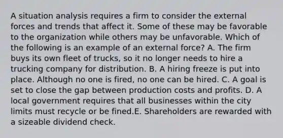 A situation analysis requires a firm to consider the external forces and trends that affect it. Some of these may be favorable to the organization while others may be unfavorable. Which of the following is an example of an external force? A. The firm buys its own fleet of trucks, so it no longer needs to hire a trucking company for distribution. B. A hiring freeze is put into place. Although no one is fired, no one can be hired. C. A goal is set to close the gap between production costs and profits. D. A local government requires that all businesses within the city limits must recycle or be fined.E. Shareholders are rewarded with a sizeable dividend check.