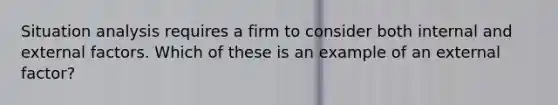 Situation analysis requires a firm to consider both internal and external factors. Which of these is an example of an external factor?