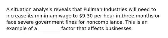 A situation analysis reveals that Pullman Industries will need to increase its minimum wage to 9.30 per hour in three months or face severe government fines for noncompliance. This is an example of a _________ factor that affects businesses.