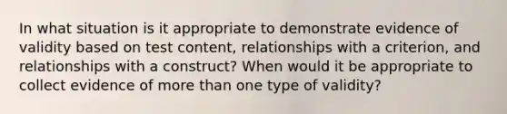 In what situation is it appropriate to demonstrate evidence of validity based on test content, relationships with a criterion, and relationships with a construct? When would it be appropriate to collect evidence of more than one type of validity?