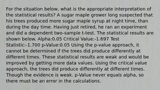 For the situation below, what is the appropriate interpretation of the statistical results? A sugar maple grower long suspected that his trees produced more sugar maple syrup at night time, than during the day time. Having just retired, he ran an experiment and did a dependent two-sample t-test. The statistical results are shown below. Alpha:0.05 Critical Value:-1.697 Test Statistic:-1.700 p-Value:0.05 Using the p-value approach, it cannot be determined if the trees did produce differently at different times. These statistical results are weak and would be improved by getting more data values. Using the critical value approach, the trees did produce differently at different times. Though the evidence is weak. p-Value never equals alpha, so there must be an error in the calculations.