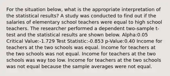 For the situation below, what is the appropriate interpretation of the statistical results? A study was conducted to find out if the salaries of elementary school teachers were equal to high school teachers. The researcher performed a dependent two-sample t-test and the statistical results are shown below. Alpha:0.05 Critical Value:-1.729 Test Statistic:-0.853 p-Value:0.40 Income for teachers at the two schools was equal. Income for teachers at the two schools was not equal. Income for teachers at the two schools was way too low. Income for teachers at the two schools was not equal because the sample averages were not equal.