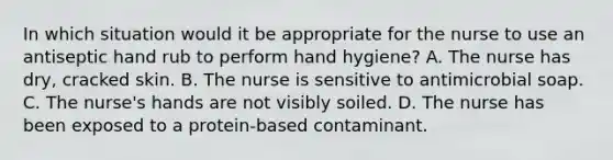 In which situation would it be appropriate for the nurse to use an antiseptic hand rub to perform hand hygiene? A. The nurse has dry, cracked skin. B. The nurse is sensitive to antimicrobial soap. C. The nurse's hands are not visibly soiled. D. The nurse has been exposed to a protein-based contaminant.