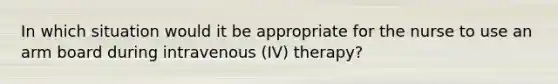 In which situation would it be appropriate for the nurse to use an arm board during intravenous (IV) therapy?