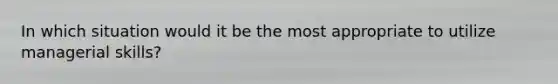 In which situation would it be the most appropriate to utilize managerial skills?