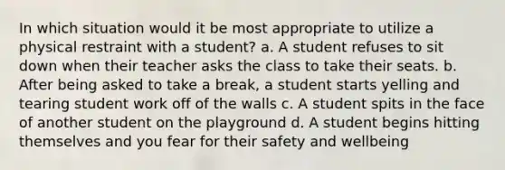 In which situation would it be most appropriate to utilize a physical restraint with a student? a. A student refuses to sit down when their teacher asks the class to take their seats. b. After being asked to take a break, a student starts yelling and tearing student work off of the walls c. A student spits in the face of another student on the playground d. A student begins hitting themselves and you fear for their safety and wellbeing