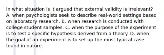 In what situation is it argued that external validity is irrelevant? A. when psychologists seek to describe real-world settings based on laboratory research. B. when research is conducted with college student samples. C. when the purpose of the experiment is to test a specific hypothesis derived from a theory. D. when the goal of an experiment is to set up the most typical case found in nature.