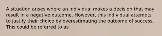 A situation arises where an individual makes a decision that may result in a negative outcome. However, this individual attempts to justify their choice by overestimating the outcome of success. This could be referred to as