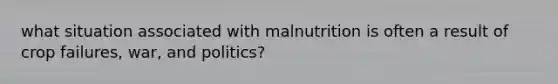 what situation associated with malnutrition is often a result of crop failures, war, and politics?