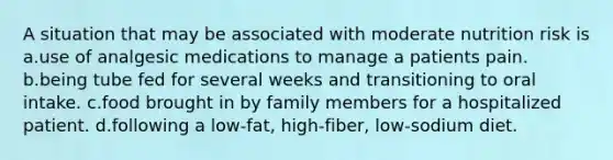 A situation that may be associated with moderate nutrition risk is a.use of analgesic medications to manage a patients pain. b.being tube fed for several weeks and transitioning to oral intake. c.food brought in by family members for a hospitalized patient. d.following a low-fat, high-fiber, low-sodium diet.