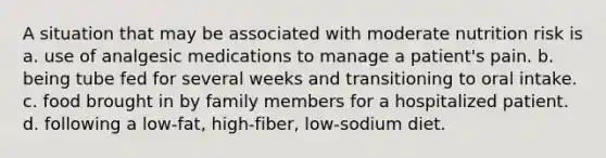 A situation that may be associated with moderate nutrition risk is a. use of analgesic medications to manage a patient's pain. b. being tube fed for several weeks and transitioning to oral intake. c. food brought in by family members for a hospitalized patient. d. following a low-fat, high-fiber, low-sodium diet.