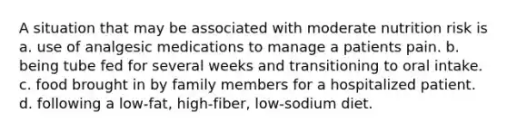 A situation that may be associated with moderate nutrition risk is a. use of analgesic medications to manage a patients pain. b. being tube fed for several weeks and transitioning to oral intake. c. food brought in by family members for a hospitalized patient. d. following a low-fat, high-fiber, low-sodium diet.