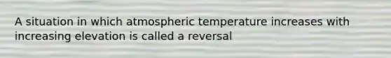 A situation in which atmospheric temperature increases with increasing elevation is called a reversal