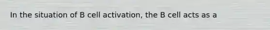 In the situation of B cell activation, the B cell acts as a