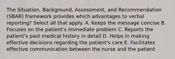 The Situation, Background, Assessment, and Recommendation (SBAR) framework provides which advantages to verbal reporting? Select all that apply. A. Keeps the message concise B. Focuses on the patient's immediate problem C. Reports the patient's past medical history in detail D. Helps in making effective decisions regarding the patient's care E. Facilitates effective communication between the nurse and the patient