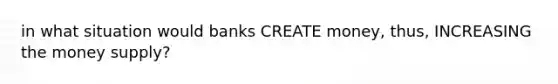 in what situation would banks CREATE money, thus, INCREASING the money supply?