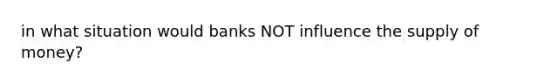 in what situation would banks NOT influence the supply of money?