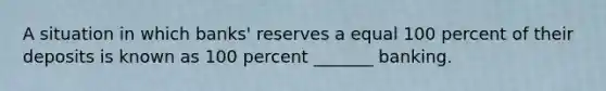 A situation in which banks' reserves a equal 100 percent of their deposits is known as 100 percent _______ banking.