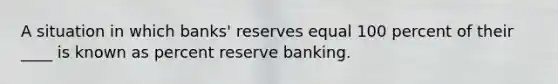 A situation in which banks' reserves equal 100 percent of their ____ is known as percent reserve banking.