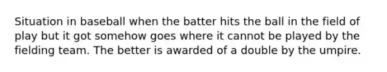 Situation in baseball when the batter hits the ball in the field of play but it got somehow goes where it cannot be played by the fielding team. The better is awarded of a double by the umpire.