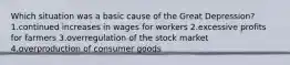 Which situation was a basic cause of the Great Depression? 1.continued increases in wages for workers 2.excessive profits for farmers 3.overregulation of the stock market 4.overproduction of consumer goods