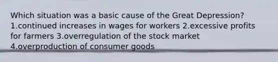 Which situation was a basic cause of the Great Depression? 1.continued increases in wages for workers 2.excessive profits for farmers 3.overregulation of the stock market 4.overproduction of consumer goods