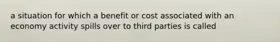 a situation for which a benefit or cost associated with an economy activity spills over to third parties is called